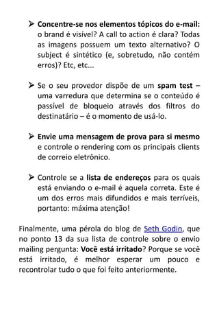  Concentre-se nos elementos tópicos do e-mail:
o brand é visível? A call to action é clara? Todas
as imagens possuem um texto alternativo? O
subject é sintético (e, sobretudo, não contém
erros)? Etc, etc...
 Se o seu provedor dispõe de um spam test –
uma varredura que determina se o conteúdo é
passível de bloqueio através dos filtros do
destinatário – é o momento de usá-lo.
 Envie uma mensagem de prova para si mesmo
e controle o rendering com os principais clients
de correio eletrônico.
 Controle se a lista de endereços para os quais
está enviando o e-mail é aquela correta. Este é
um dos erros mais difundidos e mais terríveis,
portanto: máxima atenção!
Finalmente, uma pérola do blog de Seth Godin, que
no ponto 13 da sua lista de controle sobre o envio
mailing pergunta: Você está irritado? Porque se você
está irritado, é melhor esperar um pouco e
recontrolar tudo o que foi feito anteriormente.

 