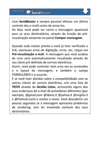 Com SendBlaster é sempre possível efetuar um último
controle dos e-mails antes de envia-los.
De fato, você pode ver como a mensagem aparecerá
para os seus destinatários, através da função de prévisualização existente no painel Compor mensagem.
Quando tudo estiver pronto e você já tiver verificado o
link, eventuais erros de digitação, erros, etc, clique em
Pré-visualização e-mail. A mensagem que você acabou
de criar será automaticamente visualizada através do
seu client pré-definido de correio eletrônico.
Assim, você pode controlar mais uma vez os conteúdos
e o layout da mensagem, e também o campo
FORMULÁRIO e o assunto.
E se você tiver dúvidas sobre a compatibilidade com os
outros clients de correio eletrônico, crie uma lista de
TESTE através da Gestão Listas, acrescente alguns dos
seus endereços de e-mail de provedores diferentes (por
exemplo, @gmail,com @libero.it @yahoo.it @virgilio.it
e @hotmail.com) e realize o envio. Você descobrirá um
poucos segundos se a mensagem apresenta problemas
de rendering, sem ter envolvido nenhum dos seus
destinatários.

 