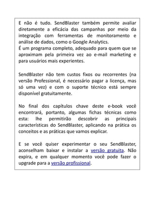 E não é tudo. SendBlaster também permite avaliar
diretamente a eficácia das campanhas por meio da
integração com ferramentas de monitoramento e
análise de dados, como o Google Analytics.
É um programa completo, adequado para quem que se
aproximam pela primeira vez ao e-mail marketing e
para usuários mais experientes.
SendBlaster não tem custos fixos ou recorrentes (na
versão Professional, é necessário pagar a licença, mas
só uma vez) e com o suporte técnico está sempre
disponível gratuitamente.
No final dos capítulos chave deste e-book você
encontrará, portanto, algumas fichas técnicas como
esta: lhe permitirão descobrir as principais
características do SendBlaster, aplicando na prática os
conceitos e as práticas que vamos explicar.
E se você quiser experimentar o seu SendBlaster,
aconselham baixar e instalar a versão gratuita. Não
expira, e em qualquer momento você pode fazer o
upgrade para a versão profissional.

 