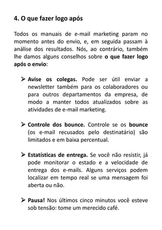4. O que fazer logo após
Todos os manuais de e-mail marketing param no
momento antes do envio, e, em seguida passam à
análise dos resultados. Nós, ao contrário, também
lhe damos alguns conselhos sobre o que fazer logo
após o envio:
 Avise os colegas. Pode ser útil enviar a
newsletter também para os colaboradores ou
para outros departamentos da empresa, de
modo a manter todos atualizados sobre as
atividades de e-mail marketing.
 Controle dos bounce. Controle se os bounce
(os e-mail recusados pelo destinatário) são
limitados e em baixa percentual.
 Estatísticas de entrega. Se você não resistir, já
pode monitorar o estado e a velocidade de
entrega dos e-mails. Alguns serviços podem
localizar em tempo real se uma mensagem foi
aberta ou não.
 Pausa! Nos últimos cinco minutos você esteve
sob tensão: tome um merecido café.

 