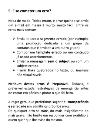5. E se cometer um erro?
Nada de medo. Todos erram, e errar quando se envia
um e-mail em massa é muito, muito fácil. Entre os
erros mais comuns:
 Enviá-lo para o segmento errado (por exemplo,
uma promoção dedicada a um grupo de
contatos que é enviada a um outro grupo).
 Compor um template errado ou um conteúdo
já usado anteriormente.
 Enviar a mensagem sem o subject ou com um
subject errado.
 Inserir links quebrados no texto, ou imagens
não visualizáveis.
Nenhum destes erros é irreparável. Todavia, é
preferível estudar estratégias de emergência antes
de entrar em pânico e piorar o que foi feito.
A regra geral que preferimos sugerir é: transparência
e seriedade em admitir os próprios erros.
De qualquer erro se trate, do mais insignificante ao
mais grave, não hesite em responder com exatidão a
quem quer que lhe avise do mesmo.

 