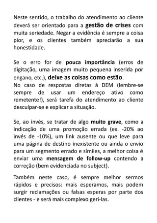 Neste sentido, o trabalho do atendimento ao cliente
deverá ser orientado para a gestão de crises com
muita seriedade. Negar a evidência é sempre a coisa
pior, e os clientes também apreciarão a sua
honestidade.
Se o erro for de pouca importância (erros de
digitação, uma imagem muito pequena inserida por
engano, etc.), deixe as coisas como estão.
No caso de respostas diretas à DEM (lembre-se
sempre de usar um endereço ativo como
remetente!), será tarefa do atendimento ao cliente
desculpar-se e explicar a situação.
Se, ao invés, se tratar de algo muito grave, como a
indicação de uma promoção errada (ex. -20% ao
invés de -10%), um link ausente ou que leve para
uma página de destino inexistente ou ainda o envio
para um segmento errado e símiles, a melhor coisa é
enviar uma mensagem de follow-up contendo a
correção (bem evidenciada no subject).
Também neste caso, é sempre melhor sermos
rápidos e precisos: mais esperamos, mais podem
surgir reclamações ou falsas esperas por parte dos
clientes - e será mais complexo geri-las.

 