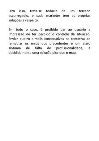 Dito isso, trata-se todavia de um terreno
escorregadio, e cada marketer tem as próprias
soluções a respeito.
Em todo o caso, é proibido dar ao usuário a
impressão de ter perdido o controle da situação.
Enviar quatro e-mails consecutivos na tentativa de
remediar os erros dos precedentes é um claro
sintoma de falta de profissionalidade, e
decididamente uma solução pior que o mau.

 