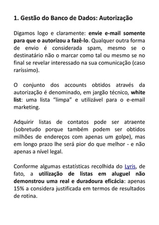 1. Gestão do Banco de Dados: Autorização
Digamos logo e claramente: envie e-mail somente
para que o autorizou a fazê-lo. Qualquer outra forma
de envio é considerada spam, mesmo se o
destinatário não o marcar como tal ou mesmo se no
final se revelar interessado na sua comunicação (caso
raríssimo).
O conjunto dos accounts obtidos através da
autorização é denominado, em jargão técnico, white
list: uma lista “limpa” e utilizável para o e-email
marketing.
Adquirir listas de contatos pode ser atraente
(sobretudo porque também podem ser obtidos
milhões de endereços com apenas um golpe), mas
em longo prazo lhe será pior do que melhor - e não
apenas a nível legal.
Conforme algumas estatísticas recolhida do Lyris, de
fato, a utilização de listas em aluguel não
demonstrou uma real e duradoura eficácia: apenas
15% a considera justificada em termos de resultados
de rotina.

 