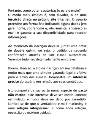 Portanto, como obter a autorização para o envio?
O modo mais simples é, sem dúvidas, o de uma
inscrição direta no próprio site internet. O usuário
preenche um formulário indicando alguns dados (em
geral nome, sobrenome e, obviamente, endereço email) e garante a sua disponibilidade para receber
informações.
Ao momento da inscrição deve-se juntar uma praxe
de double opt-in, ou seja, o pedido de segunda
confirmação através de um e-mail automático.
Veremos tudo isso detalhadamente em breve.
Porém, atenção: o ato da inscrição em um database é
muito mais que uma simples garantia legal e efetiva
para o envio dos e-mails. Demonstra um interesse
preciso do usuário em relação aos seus conteúdos.
Isto comporta da sua parte numa espécie de pacto
não escrito: este interesse deve ser continuamente
estimulado, e nunca deve ser dado por garantido.
Lembre-se de que o verdadeiro e-mail marketing é
uma relação interpessoal, e como toda relação,
necessita do máximo cuidado.

 