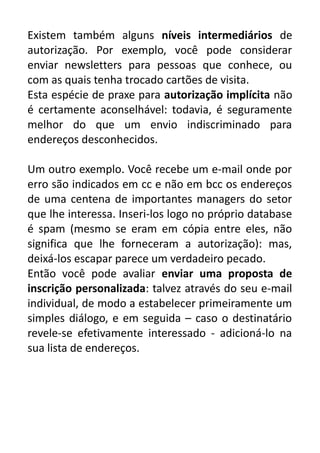 Existem também alguns níveis intermediários de
autorização. Por exemplo, você pode considerar
enviar newsletters para pessoas que conhece, ou
com as quais tenha trocado cartões de visita.
Esta espécie de praxe para autorização implícita não
é certamente aconselhável: todavia, é seguramente
melhor do que um envio indiscriminado para
endereços desconhecidos.
Um outro exemplo. Você recebe um e-mail onde por
erro são indicados em cc e não em bcc os endereços
de uma centena de importantes managers do setor
que lhe interessa. Inseri-los logo no próprio database
é spam (mesmo se eram em cópia entre eles, não
significa que lhe forneceram a autorização): mas,
deixá-los escapar parece um verdadeiro pecado.
Então você pode avaliar enviar uma proposta de
inscrição personalizada: talvez através do seu e-mail
individual, de modo a estabelecer primeiramente um
simples diálogo, e em seguida – caso o destinatário
revele-se efetivamente interessado - adicioná-lo na
sua lista de endereços.

 