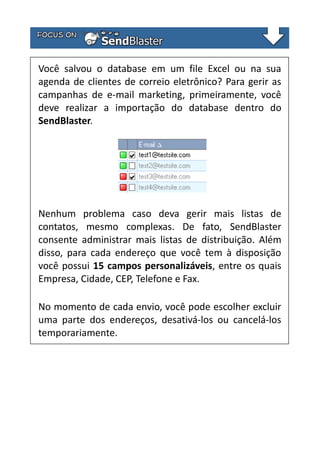 Você salvou o database em um file Excel ou na sua
agenda de clientes de correio eletrônico? Para gerir as
campanhas de e-mail marketing, primeiramente, você
deve realizar a importação do database dentro do
SendBlaster.

Nenhum problema caso deva gerir mais listas de
contatos, mesmo complexas. De fato, SendBlaster
consente administrar mais listas de distribuição. Além
disso, para cada endereço que você tem à disposição
você possui 15 campos personalizáveis, entre os quais
Empresa, Cidade, CEP, Telefone e Fax.
No momento de cada envio, você pode escolher excluir
uma parte dos endereços, desativá-los ou cancelá-los
temporariamente.

 