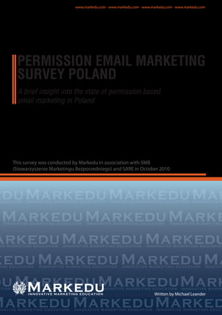 A brief insight into the state of permission based
email marketing in Poland
This survey was conducted by Markedu in association with SMB
(Stowarzyszenie Marketingu Bezposredniego) and SARE in October 2010
Markeduedu MarkeduMar
MarkeduMarkeduMarke
arkeduMarkeduMarkedu
keduMarkeduMarkeduMa
duMarkeduMarkeduMark
MarkeduMarkeduMarked
Written by Michael Leander
PERMISSION EMAIL MARKETING
SURVEY POLAND
Markedu
www.markedu.com - www.markedu.com - www.markedu.com - www.markedu.com
 