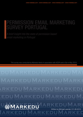 A brief insight into the state of permission based
email marketing in Portugal
This survey was conducted by Markedu Iberia in association with ACEPI and e-Goi in May 2010.
Markeduedu MarkeduMar
MarkeduMarkeduMarke
arkeduMarkeduMarkedu
keduMarkeduMarkeduMa
duMarkeduMarkeduMark
MarkeduMarkeduMarked
Written by Michael Leander | 01-06-2010
PERMISSION EMAIL MARKETING
SURVEY PORTUGAL
Markedu
www.markedu.com - www.markedu.com - www.markedu.com - www.markedu.com
 