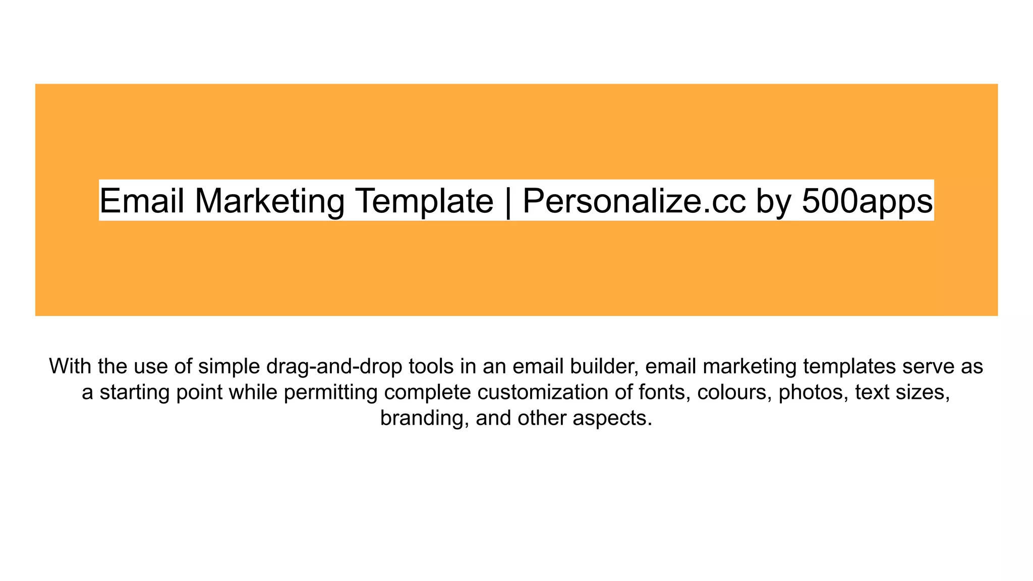Email Marketing Template | Personalize.cc by 500apps
With the use of simple drag-and-drop tools in an email builder, email marketing templates serve as
a starting point while permitting complete customization of fonts, colours, photos, text sizes,
branding, and other aspects.