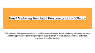 Email Marketing Template | Personalize.cc by 500apps
With the use of simple drag-and-drop tools in an email builder, email marketing templates serve as
a starting point while permitting complete customization of fonts, colours, photos, text sizes,
branding, and other aspects.
 