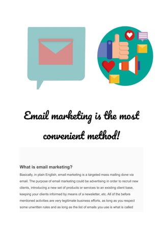 Email marketing is the most
convenient method!
What is email marketing?
Basically, in plain English, email marketing is a targeted mass mailing done via
email. The purpose of email marketing could be advertising in order to recruit new
clients, introducing a new set of products or services to an existing client base,
keeping your clients informed by means of a newsletter, etc. All of the before
mentioned activities are very legitimate business efforts, as long as you respect
some unwritten rules and as long as the list of emails you use is what is called
 