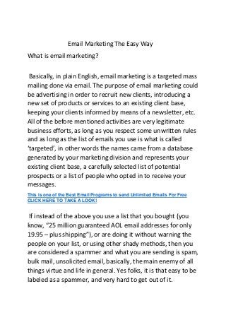 Email Marketing The Easy Way
What is email marketing?
Basically, in plain English, email marketing is a targeted mass
mailing done via email. The purpose of email marketing could
be advertising in order to recruit new clients, introducing a
new set of products or services to an existing client base,
keeping your clients informed by means of a newsletter, etc.
All of the before mentioned activities are very legitimate
business efforts, as long as you respect some unwritten rules
and as long as the list of emails you use is what is called
‘targeted’, in other words the names came from a database
generated by your marketing division and represents your
existing client base, a carefully selected list of potential
prospects or a list of people who opted in to receive your
messages.
This is one of the Best Email Programs to send Unlimited Emails For Free
CLICK HERE TO TAKE A LOOK!
If instead of the above you use a list that you bought (you
know, “25 million guaranteed AOL email addresses for only
19.95 – plus shipping”), or are doing it without warning the
people on your list, or using other shady methods, then you
are considered a spammer and what you are sending is spam,
bulk mail, unsolicited email, basically, the main enemy of all
things virtue and life in general. Yes folks, it is that easy to be
labeled as a spammer, and very hard to get out of it.
 