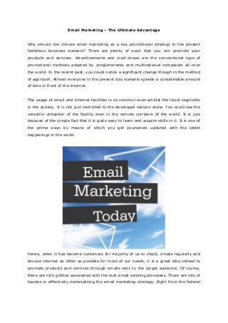 Email Marketing – The Ultimate Advantage


Why should one choose email marketing as a key promotional strategy in the present
fastidious business scenario? There are plenty of ways that you can promote your
products and services. Advertisements and road shows are the conventional type of
promotional methods adopted by conglomerates and multinational companies all over
the world. In the recent past, you could notice a significant change though in the method
of approach. Almost everyone in the present day scenario spends a considerable amount
of time in front of the internet.


The usage of email and internet facilities is so common even amidst the lower segments
in the society. It is not just restricted to the developed nations alone. You could see the
versatile utilisation of the facility even in the remote corridors of the world. It is just
because of the simple fact that it is quite easy to learn and acquire skills in it. It is one of
the prime ways by means of which you get yourselves updated with the latest
happenings in the world.




Hence, when it has become customary for majority of us to check, emails regularly and
browse internet as often as possible for most of our needs, it is a great idea indeed to
promote products and services through emails sent to the target audience. Of course,
there are nitti gritties associated with the bulk email sending processes. There are lots of
hassles in effectively materialising the email marketing strategy. Right from the federal
 