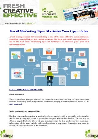 Email Marketing Tips ­ Maximise Your Open Rates
A well managed email direct marketing is one of the most effective communication
mediums to compliment your online strategy. We have provided a comprehensive
list of the best email marketing tips and techniques to increase your open and
conversion rates 
GOLD COAST EMAIL MARKETING 
Get Permission 
Email is one of the most powerful and yet one of the most abused mediums of communications
we have. Do not buy marketing lists and send email campaigns to them, this is a breach of the
anti spam act 
Build and send to a targeted list 
Sending your email marketing campaign to a target audience will always yield better results.
Send a unique campaign to this target market not your whole subscriber list. The best way to
obtain a targeted list is to offer a subscription sign up just for that product/service, publish an
informative white paper article with a subscription to download. Remember, you need to
receive the users permission to send to them. 
 