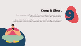 No one wants to read long emails. If consumers get the impression that your
messages are too “wordy,” they’ll stop opening them.
Beyond this, shorter emails have a greater chance of landing in your recipient’s
“Primary” email folder instead of some other filter. Not sure about this? Test it out.
9
Keep It Short
 