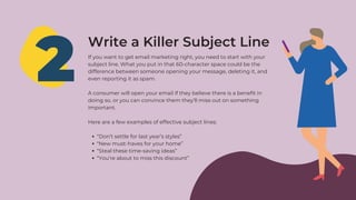 2
Write a Killer Subject Line
“Don’t settle for last year’s styles”
“New must-haves for your home”
“Steal these time-saving ideas”
“You’re about to miss this discount”
If you want to get email marketing right, you need to start with your
subject line. What you put in that 60-character space could be the
difference between someone opening your message, deleting it, and
even reporting it as spam.
A consumer will open your email if they believe there is a benefit in
doing so, or you can convince them they’ll miss out on something
important.
Here are a few examples of effective subject lines:
 