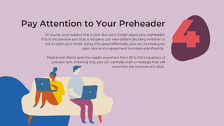 Of course, your subject line is vital. But don’t forget about your preheader.
This is the preview text that a recipient can view before deciding whether or
not to open your email. Using this space effectively, you can increase your
open rate and engagement numbers significantly.
Most email clients give the reader anywhere from 35 to 140 characters of
preview text. Knowing this, you can carefully craft a message that will
maximize the chances of a click.
4
Pay Attention to Your Preheader
 