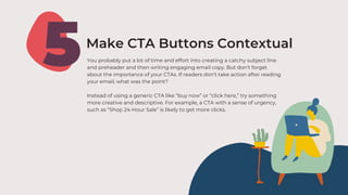 5Make CTA Buttons Contextual
You probably put a lot of time and effort into creating a catchy subject line
and preheader and then writing engaging email copy. But don’t forget
about the importance of your CTAs. If readers don’t take action after reading
your email, what was the point?
Instead of using a generic CTA like “buy now” or “click here,” try something
more creative and descriptive. For example, a CTA with a sense of urgency,
such as “Shop 24-Hour Sale” is likely to get more clicks.
 
