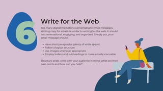 Have short paragraphs (plenty of white space)
Follow a logical structure
Use images whenever appropriate
Employ bullets and subheadings to make emails scannable
Too many digital marketers overcomplicate email messages.
Writing copy for emails is similar to writing for the web. It should
be conversational, engaging, and organized. Simply put, your
email message should:
Structure aside, write with your audience in mind. What are their
pain points and how can you help?
6
Write for the Web
 