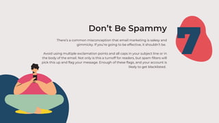 There’s a common misconception that email marketing is salesy and
gimmicky. If you’re going to be effective, it shouldn’t be.
Avoid using multiple exclamation points and all caps in your subject line or in
the body of the email. Not only is this a turnoff for readers, but spam filters will
pick this up and flag your message. Enough of these flags, and your account is
likely to get blacklisted.
7
Don’t Be Spammy
 