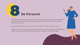8Be Personal
Read any advice about inbound marketing and it will include tips about personalization. If
you are blasting the same email messages to your list at the same time, don’t expect to
optimize your results.
Sure, people like to see their names in an email subject line. But, you can do more.
Segment your email marketing to align with the buyer’s journey. Are they in the awareness
stage? This would call for a different campaign than people in the decision stage.
 