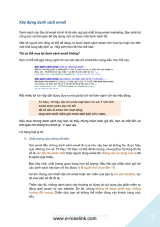 Xây dựng danh sách email

Danh sách các địa chỉ email chính là tài sản quý giá nhất trong email marketing. Bạn phải bỏ
công sức và thời gian để xây dựng mới có được một danh sách tốt.

Một số người cho rằng có thể dễ dàng có được danh sách email nhờ mua lại hoặc tìm đến
một nhà cung cấp dịch vụ. Hãy xem thực tế như thế nào.

Tôi có thể mua lại danh sách email không?

Bạn có thể bắt gặp hàng nghìn tin rao bán địa chỉ email trên mạng kiểu như thế này:




Rất nhiều lợi ích hấp dẫn được đưa ra mà giá lại chỉ vài trăm nghìn tới vài triệu đồng:

               10 triệu, 20 triệu địa chỉ email Việt Nam chỉ với 1.500.000
               email được phân loại chi tiết
               tất cả đều là email còn hoạt động
               tặng kèm phần mềm gửi email đảm bảo 99% inbox

Nếu mua những danh sách này bạn sẽ thấy chúng hoàn toàn giả dối, bạn sẽ mất tiền và
thời gian mà không thu được gì. Vì sao vậy.

Có hàng loạt lý do:

   1. Chất lượng của chúng rất kém.

       Gửi email đến những danh sách email đi mua như vậy bạn sẽ không thu được hiệu
       quả. Những con sô ‟10 triệu‟ ‟20 triệu‟ có thể rất ấn tượng, nhưng thực tế trong đó đa
       số là các địa chỉ email chết hoặc người dùng email đó không còn sử dụng nữa vì đã
       bị spam quá nhiều.

       Bạn hãy nhớ, chất lượng quan trọng hơn số lượng. Hầu hết các chiến dịch gửi tới
       các danh sách này bạn chỉ thu được tỷ lệ người mở chưa đến 1%.

       Có khi chúng còn khiến địa chỉ email hoặc tên miền của bạn bị rơi vào blacklist, lúc
       đó mọi việc sẽ rất tồi tệ.

       Thêm vào đó, những danh sách này thường có được do sử dụng các phần mềm tự
       động quét (scan) từ các website. Do đó, chúng không hề được phân loại, không
       hướng đối tượng, Chiến dịch bạn sẽ không thể nhắm đúng vào khách hàng mục
       tiêu.




                          © BlinkContact http://blinkcontact.com
                          www.e-roselink.com                                                    7
 