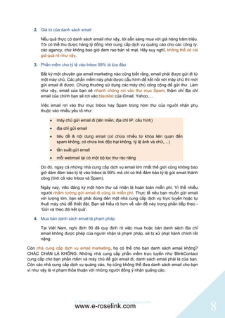 2. Giá trị của danh sách email

      Nếu quả thực có danh sách email như vậy, tôi sẵn sàng mua với giá hàng trăm triệu.
      Tôi có thể thu được hàng tỷ đồng nhờ cung cấp dịch vụ quảng cáo cho các công ty,
      các agency, chứ không bao giờ đem rao bán rẻ mạt. Hãy suy nghĩ, không thể có cái
      giá quá rẻ như vậy.

   3. Phần mềm cho tỷ lệ vào Inbox 99% là lừa đảo

      Bất kỳ một chuyên gia email marketing nào cũng biết rằng, email phải được gửi đi từ
      một máy chủ. Các phần mềm này phải được cấu hình để kết nối với máy chủ thì mới
      gửi email đi được. Chúng thường sử dụng các máy chủ công cộng để gửi thư. Làm
      như vậy, email của bạn sẽ nhanh chóng rơi vào thư mục Spam, thậm chỉ địa chỉ
      email của chính bạn sẽ rơi vào blacklist của Gmail, Yahoo,…

      Việc email rơi vào thư mục Inbox hay Spam trong hòm thư của người nhận phụ
      thuộc vào nhiều yếu tố như:

              máy chủ gửi email đi (tên miền, địa chỉ IP, cấu hình)
              địa chỉ gửi email
              tiêu đề & nội dung email (có chứa nhiều từ khóa liên quan đến
               spam không, có chứa link độc hại không, tỷ lệ ảnh và chữ,…)
              tần suất gửi email
              mỗi webmail lại có một bộ lọc thư rác riêng

      Do đó, ngay cả những nhà cung cấp dịch vụ email lớn nhất thế giới cũng không bao
      giờ dám đảm bảo tỷ lệ vào Inbox là 99% mà chỉ có thể đảm bảo tỷ lệ gửi email thành
      công (tính cả vào Inbox và Spam).

      Ngày nay, viêc đăng ký một hòm thư cá nhân là hoàn toàn miễn phí. Vì thế nhiều
      người nhầm tưởng gửi email đi cũng là miễn phí. Thực tế nếu bạn muốn gửi email
      với lượng lớn, bạn sẽ phải dùng đến một nhà cung cấp dịch vụ trực tuyến hoặc tự
      thuê máy chủ để thiết đặt. Bạn sẽ hiểu rõ hơn về vấn đề này trong phần tiếp theo -
      „Gửi và theo dõi kết quả‟.

   4. Mua bán danh sách email là phạm pháp

      Tại Việt Nam, nghị định 90 đã quy định rõ việc mua hoặc bán danh sách địa chỉ
      email không được phép của người nhận là phạm pháp, sẽ bị xử phạt hành chính rất
      nặng.

Còn nhà cung cấp dịch vụ email marketing, họ có thể cho bạn danh sách email không?
CHẮC CHẮN LÀ KHÔNG. Những nhà cung cấp phần mềm trực tuyến như BlinkContact
cung cấp cho bạn phần mềm và máy chủ để gửi email đi, danh sách email phải là của bạn.
Còn các nhà cung cấp dịch vụ quảng cáo, họ cũng không thể đưa danh sách email cho bạn
vì như vậy là vi phạm thỏa thuận với những người đồng ý nhận quảng cáo.




                        © BlinkContact http://blinkcontact.com
                         www.e-roselink.com                                                 8
 