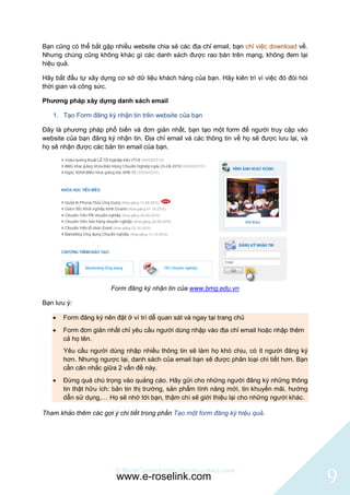 Bạn cũng có thể bắt gặp nhiều website chia sẻ các địa chỉ email, bạn chỉ việc download về.
Nhưng chúng cũng không khác gì các danh sách được rao bán trên mạng, không đem lại
hiệu quả.

Hãy bắt đầu tự xây dựng cơ sở dữ liệu khách hàng của bạn. Hãy kiên trì vì việc đó đòi hòi
thời gian và công sức.

Phương pháp xây dựng danh sách email

   1. Tạo Form đăng ký nhận tin trên website của bạn

Đây là phương pháp phổ biến và đơn giản nhất, bạn tạo một form để người truy cập vào
website của bạn đăng ký nhận tin. Địa chỉ email và các thông tin về họ sẽ được lưu lại, và
họ sẽ nhận được các bản tin email của bạn.




                       Form đăng ký nhận tin của www.bmg.edu.vn

Bạn lưu ý:

      Form đăng ký nên đặt ở ví trí dễ quan sát và ngay tại trang chủ
      Form đơn giản nhất chỉ yêu cầu người dùng nhập vào địa chỉ email hoặc nhập thêm
       cả họ tên.
       Yêu cầu người dùng nhập nhiều thông tin sẽ làm họ khó chịu, có ít người đăng ký
       hơn. Nhưng ngược lại, danh sách của email bạn sẽ được phân loại chi tiết hơn. Bạn
       cần cân nhắc giữa 2 vấn đề này.
      Đừng quá chú trọng vào quảng cáo. Hãy gửi cho những người đăng ký những thông
       tin thật hữu ích: bản tin thị trường, sản phẩm tính năng mới, tin khuyến mãi, hướng
       dẫn sử dụng,… Họ sẽ nhớ tới bạn, thậm chí sẽ giới thiệu lại cho những người khác.

Tham khảo thêm các gợi ý chi tiết trong phần Tạo một form đăng ký hiệu quả.




                         © BlinkContact http://blinkcontact.com
                         www.e-roselink.com                                                  9
 