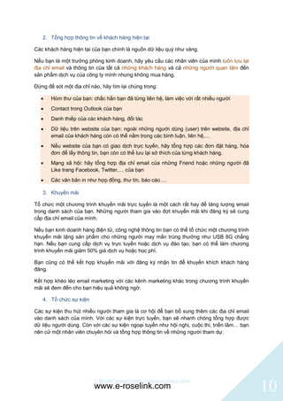 2. Tổng hợp thông tin về khách hàng hiện tại

Các khách hàng hiện tại của bạn chính là nguồn dữ liệu quý như vàng.

Nếu bạn là một trưởng phòng kinh doanh, hãy yêu cầu các nhân viên của mình luôn lưu lại
địa chỉ email và thông tin của tất cả những khách hàng và cả những người quan tâm đến
sản phẩm dịch vụ của công ty mình nhưng không mua hàng.

Đừng để sót một địa chỉ nào, hãy tìm lại chúng trong:

      Hòm thư của bạn: chắc hẳn bạn đã từng liên hệ, làm việc với rất nhiều người
      Contact trong Outlook của bạn
      Danh thiếp của các khách hàng, đối tác
      Dữ liệu trên website của bạn: ngoài những người dùng (user) trên website, địa chỉ
       email của khách hàng còn có thể nằm trong các bình luận, liên hệ,…
      Nếu website của bạn có giao dịch trực tuyến, hãy tổng hợp các đơn đặt hàng, hóa
       đơn để lấy thông tin, bạn còn có thể lưu lại sở thích của từng khách hàng.
      Mạng xã hội: hãy tổng hợp địa chỉ email của những Friend hoặc những người đã
       Like trang Facebook, Twitter,… của bạn
      Các văn bản in như hợp đồng, thư tín, báo cáo …

   3. Khuyến mãi

Tổ chức một chương trình khuyến mãi trực tuyến là một cách rất hay để tăng lượng email
trong danh sách của bạn. Những người tham gia vào đợt khuyến mãi khi đăng ký sẽ cung
cấp địa chỉ email của mình.

Nếu bạn kinh doanh hàng điện tử, công nghệ thông tin bạn có thể tổ chức một chương trình
khuyến mãi tặng sản phẩm cho những người may mắn trúng thưởng như USB 8G chẳng
hạn. Nếu bạn cung cấp dịch vụ trực tuyến hoặc dịch vụ đào tạo, bạn có thể làm chương
trình khuyến mãi giảm 50% giá dịch vụ hoặc học phí.

Bạn cũng có thể kết hợp khuyến mãi với đăng ký nhận tin để khuyến khích khách hàng
đăng.

Kết hợp khéo léo email marketing với các kênh marketing khác trong chương trình khuyến
mãi sẽ đem đến cho bạn hiệu quả không ngờ.

   4. Tổ chức sự kiện

Các sự kiện thu hút nhiều người tham gia là cơ hội để bạn bổ sung thêm các địa chỉ email
vào danh sách của mình. Với các sự kiện trực tuyến, bạn sẽ nhanh chóng tổng hợp được
dữ liệu người dùng. Còn với các sự kiện ngoại tuyến như hội nghị, cuộc thi, triển lãm… bạn
nên cử một nhân viên chuyên hỏi và tổng hợp thông tin về những người tham dự.




                         © BlinkContact http://blinkcontact.com
                         www.e-roselink.com                                                  10
 