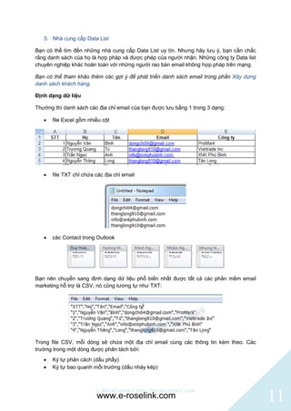 5. Nhà cung cấp Data List

Bạn có thể tìm đến những nhà cung cấp Data List uy tín. Nhưng hãy lưu ý, bạn cần chắc
rằng danh sách của họ là hợp pháp và được phép của người nhận. Những công ty Data list
chuyên nghiệp khác hoàn toàn với những người rao bán email không hợp pháp trên mạng.

Bạn có thể tham khảo thêm các gợi ý để phát triển danh sách email trong phần Xây dựng
danh sách khách hàng.

Định dạng dữ liệu

Thường thì danh sách các địa chỉ email của bạn được lưu bằng 1 trong 3 dạng:

      file Excel gồm nhiều cột




      file TXT chỉ chứa các địa chỉ email




      các Contact trong Outlook




Bạn nên chuyển sang định dạng dữ liệu phổ biến nhất được tất cả các phần mềm email
marketing hỗ trợ là CSV, nó cũng tương tự như TXT:




Trong file CSV, mỗi dòng sẽ chứa một địa chỉ email cùng các thông tin kèm theo. Các
trường trong một dòng được phân tách bởi:
      Ký tự phân cách (dấu phẩy)
      Ký tự bao quanh mỗi trường (dấu nháy kép)



                         © BlinkContact http://blinkcontact.com
                         www.e-roselink.com                                              11
 