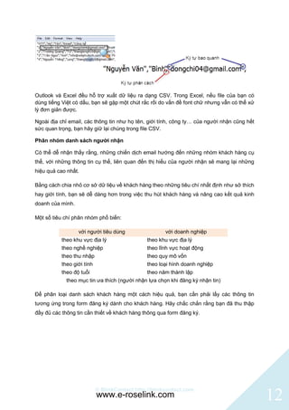 Outlook và Excel đều hỗ trợ xuất dữ liệu ra dạng CSV. Trong Excel, nếu file của bạn có
dùng tiếng Việt có dấu, bạn sẽ gặp một chút rắc rối do vấn đề font chữ nhưng vẫn có thể xử
lý đơn giản được.

Ngoài địa chỉ email, các thông tin như họ tên, giới tính, công ty… của người nhận cũng hết
sức quan trọng, bạn hãy giữ lại chúng trong file CSV.

Phân nhóm danh sách người nhận

Có thể dễ nhận thấy rằng, những chiến dịch email hướng đến những nhóm khách hàng cụ
thể, với những thông tin cụ thể, liên quan đến thị hiếu của người nhận sẽ mang lại những
hiệu quả cao nhất.

Bằng cách chia nhỏ cơ sở dữ liệu về khách hàng theo những tiêu chí nhất định như sở thích
hay giới tính, bạn sẽ dễ dàng hơn trong việc thu hút khách hàng và nâng cao kết quả kinh
doanh của mình.

Một số tiêu chí phân nhóm phổ biến:

                  với người tiêu dùng                  với doanh nghiệp
           theo khu vực địa lý                  theo khu vực địa lý
           theo nghề nghiệp                     theo lĩnh vực hoạt động
           theo thu nhập                        theo quy mô vốn
           theo giới tính                       theo loại hình doanh nghiệp
           theo độ tuổi                         theo năm thành lập
             theo mục tin ưa thích (người nhận lựa chọn khi đăng ký nhận tin)

Để phân loại danh sách khách hàng một cách hiệu quả, bạn cần phải lấy các thông tin
tương ứng trong form đăng ký dành cho khách hàng. Hãy chắc chắn rằng bạn đã thu thập
đầy đủ các thông tin cần thiết về khách hàng thông qua form đăng ký.




                            © BlinkContact http://blinkcontact.com
                            www.e-roselink.com                                               12
 