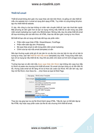www.e-roselink.com

Thiết kế email

Thiết kế email không đơn giản như soạn thảo văn bản trên Word, nó giống với việc thiết kế
mẫu cho website hơn vì email sử dụng định dạng HTML. Tuy nhiên nó cũng không hề phức
tạp như thiết thiết kế website.

Vì vậy, nếu công ty của bạn không có nhân viên chuyên thiết kế, bạn nên thuê bên ngoài.
Một phương án đơn giản hơn là bạn sử dụng những mẫu thiết kế có sẵn trong các phần
mềm email marketing trực tuyến như BlinkContact. Những mẫu này cho phép thiết kế email
đồ họa mà không cần các kiến thức về HTML, thao tác rất đơn giản, tương tự như Word.

Để thiết kế bạn cần sử dụng một hoặc kết hợp các phần mềm:

      Phần mềm soạn thảo HTML: DreamWeaver, FrontPage
      Phần mềm biên tập ảnh: Photoshop
      Bộ soạn thảo email có sẵn trong phần mềm email marketing
      Chỉnh sửa lại một mẫu email (template) có sẵn

Nếu bạn thường xuyên phải gửi đi các bản tin và cấu trúc của các bản tin này về cơ bản là
tương tự nhau, bạn nên thiết kế một mẫu email (template) duy nhất. Trong từng chiến dịch,
bạn chỉ sử dụng lại mẫu thiết kế đó, thay thế các phần chữ (text) và hình ảnh (image) tương
ứng.

Trường hợp bạn có sẵn một mẫu được soạn thảo trên Word, bạn không nên copy trực tiếp
từ Word và paste vào chương trình thiết kế email. Dù email của bạn trông có vẻ vẫn hiển thị
tốt, nhưng code email sẽ rất nặng nề do bị thừa các code của Word. Khi cần làm vậy, bạn
hãy mở file Word, chọn Save As…, chọn Save as type là Web Page.




Thao tác này giúp bạn lưu lại file Word thành dạng HTML. Tiếp đó, bạn có thể biên tập lại
file HTML này hoặc copy phần code của file đó vào chương trình thiết kế email.




                         © BlinkContact http://blinkcontact.com
                         www.e-roselink.com                                                   13
 