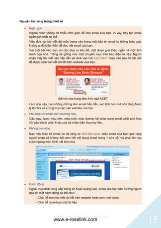 Nguyên tắc vàng trong thiết kế

      Ngắn gọn
       Người nhận không có nhiều thời gian để đọc email của bạn. Vì vậy, hãy tạo email
       ngắn gọn nhất có thể.
       Việc đưa vài bài viết dài mấy trang vào trong một bản tin email là không hiệu quả,
       không ai đủ kiên nhẫn để đọc hết email của bạn.
       Với mỗi bài viết, bạn chỉ cần đưa ra tiêu đề, một đoạn giới thiệu ngắn và một ảnh
       minh họa nhỏ. Trông sẽ giống như một chuyên mục trên báo điện tử vậy. Người
       nhận thấy bài viết nào hấp dẫn sẽ click vào nút „Đọc thêm‟ hoặc vào tiêu đề bài viết
       để được xem bài viết chi tiết trên website của bạn.




                            Bản tin của trung tâm Anh ngữ ACET
       Làm như vậy, bạn không những làm email hấp dẫn, xúc tích hơn mà còn tăng được
       tỷ lệ click và lượng truy cập vào website của bạn.
      Phù hợp với nhận diện thương hiệu
       Các logo, icon, màu nền, màu chữ, màu đường kẻ dùng trong email phải phù hợp
       với các thành phần khác của bộ nhận diện thương hiệu.
      Không quá rộng
       Bạn nên thiết kế email có độ rộng từ 500-600 pixel. Nếu email của bạn quá rộng
       người nhận sẽ không thể xem hết nội dung email trong 1 cửa sổ mà phải liên tục
       cuộn ngang màn hình, rất khó chịu.




      Hành động
       Ngoài mục đích cung cấp thông tin hoặc quảng cáo, email của bạn nên hướng người
       đọc tới một hành động cụ thể như:
           - Click để xem bài viết chi tiết trên website hoặc xem một video
           - Click để download một tài liệu



                        © BlinkContact http://blinkcontact.com
                         www.e-roselink.com                                                   15
 
