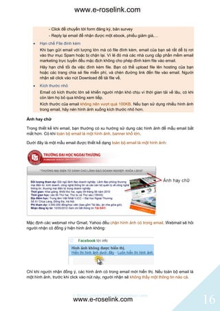 www.e-roselink.com

           - Click để chuyển tới form đăng ký, bản survey
           - Reply lại email để nhận được một ebook, phiếu giảm giá,…
      Hạn chế File đính kèm
       Khi bạn gửi email với lượng lớn mà có file đính kèm, email của bạn sẽ rất dễ bị rơi
       vào thư mục Spam hoặc bị chặn lại. Vì lẽ đó mà các nhà cung cấp phần mềm email
       marketing trực tuyến đều mặc địch không cho phép đính kèm file vào email.
       Hãy hạn chế tối đa việc đính kèm file. Bạn có thể upload file lên hosting của bạn
       hoặc các trang chia sẻ file miễn phí, và chèn đường link đến file vào email. Người
       nhận sẽ click vào nút Download để tải file về.
      Kích thước nhỏ
       Email có kích thước lớn sẽ khiến người nhận khó chịu vì thời gian tải về lâu, có khi
       còn làm họ bỏ qua không xem tiếp.
       Kích thước của email không nên vượt quá 100KB. Nếu bạn sử dụng nhiều hình ảnh
       trong email, hãy nén hình ảnh xuống kích thước nhỏ hơn.

Ảnh hay chữ

Trong thiết kế khi email, bạn thường có xu hướng sử dụng các hình ảnh để mẫu email bắt
mắt hơn. Có khi toàn bộ email là một hình ảnh, banner khổ lớn.

Dưới đây là một mẫu email được thiết kế dạng toàn bộ email là một hình ảnh:




Mặc định các webmail như Gmail, Yahoo đều chặn hình ảnh có trong email. Webmail sẽ hỏi
người nhận có đồng ý hiện hình ảnh không:




Chỉ khi người nhận đồng ý, các hình ảnh có trong email mới hiển thị. Nếu toàn bộ email là
một hình ảnh, trước khi click vào nút này, người nhận sẽ không thấy một thông tin nào cả.



                        © BlinkContact http://blinkcontact.com
                         www.e-roselink.com                                                   16
 