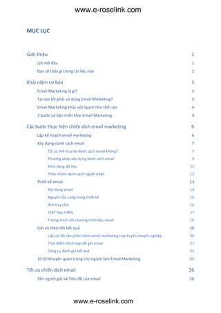 www.e-roselink.com

MỤC LỤC

 ts

Giới thiệu                                                                       1
      Lời mở đầu                                                                  1
      Bạn sẽ thấy gì trong tài liệu này                                           2

Khái niệm cơ bản                                                                 3
      Email Marketing là gì?                                                      3
      Tại sao tôi phải sử dụng Email Marketing?                                   3
      Email Marketing khác với Spam như thế nào                                   4
      3 bước cơ bản triển khai Email Marketing                                    4

Các bước thực hiện chiến dịch email marketing                                    6
      Lập kế hoạch email marketing                                                6
      Xây dựng danh sách email                                                    7
             Tôi có thể mua lại danh sách email không?                            7
             Phương pháp xây dựng danh sách email                                 9
             Định dạng dữ liệu                                                   11
             Phân nhóm danh sách người nhận                                      12
      Thiết kế email                                                             13
             Nội dung email                                                      14
             Nguyên tắc vàng trong thiết kế                                      15
             Ảnh hay chữ                                                         16
             TEXT hay HTML                                                       17
             Tương thích với chương trình đọc email                              18
      Gửi và theo dõi kết quả                                                    20
             Liệu có tôi cần phần mềm email marketing trực tuyến chuyên nghiệp   20
             Thời điểm thích hợp để gửi email                                    21
             Công cụ đánh giá kết quả                                            22
      10 lời khuyên quan trọng cho người làm Email Marketing                     25

Tối ưu chiến dịch email                                                          26
      Tên người gửi và Tiêu đề của email                                         26




                              www.e-roselink.com
 