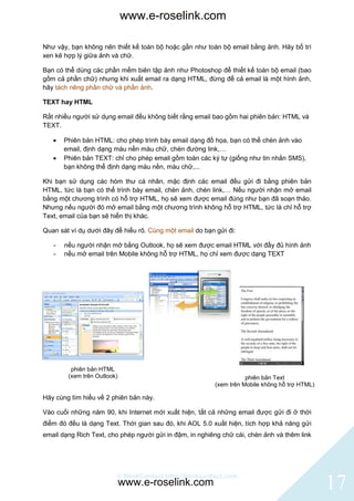 www.e-roselink.com

Như vậy, bạn không nên thiết kế toàn bộ hoặc gần như toàn bộ email bằng ảnh. Hãy bố trí
xen kẽ hợp lý giữa ảnh và chữ.

Bạn có thể dùng các phần mềm biên tập ảnh như Photoshop để thiết kế toàn bộ email (bao
gồm cả phần chữ) nhưng khi xuất email ra dạng HTML, đừng để cả email là một hình ảnh,
hãy tách riêng phần chữ và phần ảnh.

TEXT hay HTML

Rất nhiều người sử dụng email đều không biết rằng email bao gồm hai phiên bản: HTML và
TEXT.

      Phiên bản HTML: cho phép trình bày email dạng đồ họa, bạn có thể chèn ảnh vào
       email, định dạng màu nền màu chữ, chèn đường link,…
      Phiên bản TEXT: chỉ cho phép email gồm toàn các ký tự (giống như tin nhắn SMS),
       bạn không thể định dạng màu nền, màu chữ,...

Khi bạn sử dụng các hòm thư cá nhân, mặc định các email đều gửi đi bằng phiên bản
HTML, tức là bạn có thể trình bày email, chèn ảnh, chèn link,… Nếu người nhận mở email
bằng một chương trình có hỗ trợ HTML, họ sẽ xem được email đúng như bạn đã soạn thảo.
Nhưng nếu người đó mở email bằng một chương trình không hỗ trợ HTML, tức là chỉ hỗ trợ
Text, email của bạn sẽ hiển thị khác.

Quan sát ví dụ dưới đây để hiểu rõ. Cùng một email do bạn gửi đi:

   -   nếu người nhận mở bằng Outlook, họ sẽ xem được email HTML với đầy đủ hình ảnh
   -   nếu mở email trên Mobile không hỗ trợ HTML, họ chỉ xem được dạng TEXT




         phiên bản HTML
        (xem trên Outlook)                                           phiên bản Text
                                                          (xem trên Mobile không hỗ trợ HTML)

Hãy cùng tìm hiểu về 2 phiên bản này.

Vào cuối những năm 90, khi Internet mới xuất hiện, tất cả những email được gửi đi ở thời
điểm đó đều là dạng Text. Thời gian sau đó, khi AOL 5.0 xuất hiện, tích hợp khả năng gửi
email dạng Rich Text, cho phép người gửi in đậm, in nghiêng chữ cái, chèn ảnh và thêm link




                         © BlinkContact http://blinkcontact.com
                             www.e-roselink.com                                                 17
 