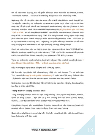 liên kết vào email. Tuy vậy, hầu hết phần mềm đọc email thời điểm đó (Outlook, Eudora,
Thunderbird, Hotmail…) vẫn chưa đủ khả năng để đọc hoàn toàn email dạng HTML.

Ngày nay, hầu hết các phần mềm đọc email đều có khả năng hiển thị email dạng HTML.
Tuy vậy vẫn có khoảng 5% phần mềm đọc email không đọc được HTML hoặc đã tắt chức
năng này. Để giải quyết vấn đề này, những nhà email marketing hiện nay gửi email đi dưới
định dạng Multi-Part MIME. Multi-part MIME là phương pháp để gửi đi email gồm cả 2 dạng
TEXT và HTML. Khi sử dụng Multi-Part MIME, bạn chỉ cần soạn thảo email của mình dưới
dạng HTML và tạo ra phiên bản dạng TEXT. Khi bạn gửi email, những người nhận dùng
phần mềm đọc email có khả năng đọc HTML sẽ nhìn thấy phiên bản HTML, số 5% còn lại
sẽ đọc được email dưới dạng TEXT. Ngày nay các phần mềm đọc email đều có thể nhận
dạng tự động Multi-Part MIME và thể hiện định dạng phù hợp đến người đọc.

Chính bởi những lý do trên, khi thiết kế email, bạn cần soạn thảo cả dạng TEXT lẫn HTML.
Nếu như email của bạn không có phiên bản dạng TEXT, người nhận xem email bằng mobile
ở ví dụ trên sẽ chỉ hiện thị một trang trắng hay một email HTML không trọn vẹn.

Trong các phần mềm email marketing, thường thì bộ soạn thảo email sẽ bao gồm 2 phần: 1
phần để soạn thảo phiên bản HTML, 1 phần để soạn thảo phiên bản Text.

Điều đó không có nghĩa là bạn cần phải thiết kế những 2 email.

Rất đơn giản, bạn chỉ cần thiết kế email dạng HTML như bình thường. Còn với phiên bản
Text, bạn chỉ cần copy lại những phần chữ nội dung từ phiên bản HTML sang. Chỉ mất thêm
1,2 phút như vậy, bạn đã có thể yên tâm người nhận luôn xem được email của bạn.

Những phần mềm như BlinkContact thậm chí còn hỗ trợ bạn chức năng tự động tạo phiên
bản Text từ phiên bản HTML.

Tương thích với chương trình đọc email

Trong những người nhận email của bạn, có người dùng Gmail, người dùng Yahoo, Hotmail,
người lại dùng Outlook,… Bạn cần lưu ý mỗi chương trình đọc email (Gmail, Yahoo,
Outlook,…) sẽ “đọc và hiển thị” email của bạn theo những cách khác nhau.

Có nghĩa là cùng một mẫu email hiển thị tốt Yahoo chưa chắc đã hiển thị tốt trên Gmail, một
email đã hiển thị tốt trên Gmail cũng có thể gặp lỗi khi xem bằng Outlook.

Quan sát email phía dưới, email này hiển thị chuẩn trong Gmail (bên trái) nhưng khi xem
bằng Outlook lại bị lỗi (bên phải):




                          © BlinkContact http://blinkcontact.com
                           www.e-roselink.com                                                 18
 
