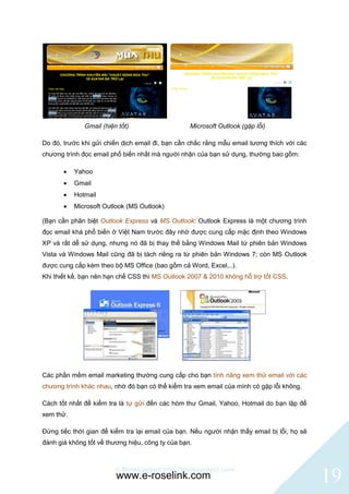 Gmail (hiện tốt)                    Microsoft Outlook (gặp lỗi)

Do đó, trước khi gửi chiến dịch email đi, bạn cần chắc rằng mẫu email tương thích với các
chương trình đọc email phổ biến nhất mà người nhận của bạn sử dụng, thường bao gồm:

          Yahoo
          Gmail
          Hotmail
          Microsoft Outlook (MS Outlook)

(Bạn cần phân biệt Outlook Express và MS Outlook: Outlook Express là một chương trình
đọc email khá phổ biến ở Việt Nam trước đây nhờ được cung cấp mặc định theo Windows
XP và rất dễ sử dụng, nhưng nó đã bị thay thế bằng Windows Mail từ phiên bản Windows
Vista và Windows Mail cũng đã bị tách riêng ra từ phiên bản Windows 7; còn MS Outlook
được cung cấp kèm theo bộ MS Office (bao gồm cả Word, Excel,..).
Khi thiết kế, bạn nên hạn chế CSS thì MS Outlook 2007 & 2010 không hỗ trợ tốt CSS.




Các phần mềm email marketing thường cung cấp cho bạn tính năng xem thử email với các
chương trình khác nhau, nhờ đó bạn có thể kiểm tra xem email của mình có gặp lỗi không.

Cách tốt nhất để kiểm tra là tự gửi đến các hòm thư Gmail, Yahoo, Hotmail do bạn lập để
xem thử.

Đừng tiếc thời gian để kiểm tra lại email của bạn. Nếu người nhận thấy email bị lỗi, họ sẽ
đánh giá không tốt về thương hiệu, công ty của bạn.



                         © BlinkContact http://blinkcontact.com
                         www.e-roselink.com                                                  19
 