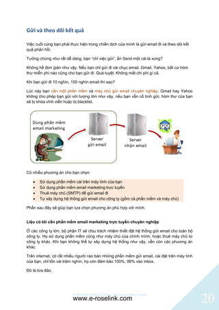 Gửi và theo dõi kết quả

Việc cuối cùng bạn phải thực hiện trong chiến dịch của mình là gửi email đi và theo dõi kết
quả phản hồi.

Tưởng chừng như rất dễ dàng, bạn “chỉ việc gửi”, ấn Send một cái là xong?

Không hề đơn giản như vậy. Nếu bạn chỉ gửi đi vài chục email, Gmail, Yahoo, bất cứ hòm
thư miễn phí nào cũng cho bạn gửi đi. Quá tuyệt. Không mất chi phí gì cả.

Khi bạn gửi đi 10 nghìn, 100 nghìn email thì sao?

Lúc này bạn cần một phần mềm và máy chủ gửi email chuyên nghiệp. Gmail hay Yahoo
không cho phép bạn gửi với lượng lớn như vậy, nếu bạn vẫn cố tình gửi, hòm thư của bạn
sẽ bị khóa vĩnh viễn hoặc bị blacklist.




Có nhiều phương án cho bạn chọn:

      Sử dụng phần mềm cài trên máy tính của bạn
      Sử dụng phần mềm email marketing trực tuyến
      Thuê máy chủ (SMTP) để gửi email đi
      Tự xây dựng hệ thống gửi email cho công ty (gồm cả phần mềm và máy chủ)

Phần sau đây sẽ giúp bạn lựa chọn phương án phù hợp với mình.


Liệu có tôi cần phần mềm email marketing trực tuyến chuyên nghiệp

Ở các công ty lớn, bộ phận IT sẽ chịu trách nhiệm thiết đặt hệ thống gửi email cho toàn bộ
công ty. Họ sử dụng phần mềm cũng như máy chủ của chính mình, hoặc thuê máy chủ từ
công ty khác. Khi bạn không thể tự xây dựng hệ thống như vậy, vẫn còn các phương án
khác.

Trên internet, có rất nhiều người rao bán những phần mềm gửi email, cài đặt trên máy tính
của bạn, chỉ tốn vài trăm nghìn, họ còn đảm bảo 100%, 99% vào inbox.

Đó là lừa đảo.




                         © BlinkContact http://blinkcontact.com
                          www.e-roselink.com                                                  20
 