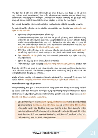 Như bạn thấy ở trên, một phần mềm muốn gửi email đi được, phải được kết nối với một
máy chủ gửi email (email server). Các phần mềm được rao bán trên internet đều sử dụng
các máy chủ công cộng hoặc miễn phí. Gửi theo cách này bạn sẽ không thể gửi được nhiều
email, và chỉ sau một thời gian, toàn bộ email của bạn bị rơi vào thư mục Spam.

Bạn nên sử dụng phần mềm email marketing trực tuyến của một nhà cung cấp có uy tín.

So sánh giữa phần mềm trực tuyến và phần mềm cài trên máy tính của bạn, phần mềm trực
tuyến ưu việt hơn hẳn:

      Bạn không cần phải bật máy tính để chờ đợi.
       Với những chiến dịch lớn, bạn phải mất vài giờ để gửi xong email. Nếu bạn dùng
       phần mềm cài trên máy tính của mình, bạn phải bật máy và chờ đợi. Chỉ cần đường
       truyền internet gián đoạn hoặc máy tính của bạn trục trặc, công việc bị ngưng trệ
       theo. Với phần mềm trực tuyến thì khác, mọi thao đều thực hiện trên máy chủ, bạn
       ra lệnh gửi xong là có thể tắt máy và làm việc khác.
      Chỉ những phần mềm trực tuyến mới cung cấp cho bạn được những thống kê chính
       xác về từng người đã mở email của bạn ra đọc, đã click vào email, email nào hỏng…
      Bạn không cần cài đặt gì vào máy tính của mình, phần mềm trực tuyến hoạt động
       như một website
      Bạn có thể truy cập ở bất cứ đâu, từ bất cứ nơi nào
      Phần mềm trực tuyến cung cấp nhiều tính năng marketing chuyên dụng cho bạn hơn

Thiết đặt hệ thống gửi email là một công việc phức tạp, bạn phải cấu hình máy chủ đúng
cách, đảm bảo máy chủ của mình có tỷ lệ gửi email thành công và tỷ lệ vào inbox cao,
không bị blacklist, đăng ký các whitelist…

Vì vậy, với các cá nhân hoặc doanh nghiệp vừa và nhỏ không chuyên về IT, sử dụng dịch
vụ của một nhà cung cấp phần mềm email marketing trực tuyến là giải pháp tối ưu.

Thời điểm thích hợp để gửi email

Trong marketing, thời gian là một yếu tố quan trong quyết định đến sự thành công hay thất
bại của cả chiến dịch. Mọi người thường sử dụng một khoảng thời gian nhất định để đọc và
trả lời email, do vậy một chuyên gia email marketing giỏi cần phải nắm được khi nào là thời
điểm tốt nhất để gửi email cho khách hàng.

      Đối với nhóm người nhận là doanh nghiệp, đối tác kinh doanh: thời điểm tốt nhất để
       gửi email đi là từ thứ Ba đến thứ Năm hàng tuần và từ 9h30 sáng đến 3h chiều.
       Nhiều cuộc nghiên cứu đã chỉ ra rằng, ngày thứ Hai là thời điểm dành cho những
       cuộc họp, những cuộc tổng kết của công việc từ tuần trước đó. Bên cạnh đó, những
       email được gửi đi từ trưa ngày thứ Sáu thường sẽ ít được mở và nằm ở những vị trí
       cuối cùng trong hòm thư email của người nhận.




                         © BlinkContact http://blinkcontact.com
                         www.e-roselink.com                                                   21
 