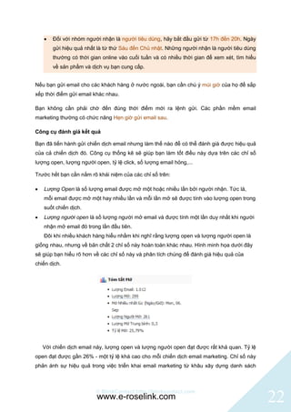    Đối với nhóm người nhận là người tiêu dùng, hãy bắt đầu gửi từ 17h đến 20h. Ngày
        gửi hiệu quả nhất là từ thứ Sáu đến Chủ nhật. Những người nhận là người tiêu dùng
        thường có thời gian online vào cuối tuần và có nhiều thời gian để xem xét, tìm hiểu
        về sản phẩm và dịch vụ bạn cung cấp.


Nếu bạn gửi email cho các khách hàng ở nước ngoài, bạn cần chú ý múi giờ của họ để sắp
xếp thời điểm gửi email khác nhau.

Bạn không cần phải chờ đến đúng thời điểm mới ra lệnh gửi. Các phần mềm email
marketing thường có chức năng Hẹn giờ gửi email sau.

Công cụ đánh giá kết quả

Bạn đã tiến hành gửi chiến dịch email nhưng làm thế nào để có thể đánh giá được hiệu quả
của cả chiến dịch đó. Công cụ thống kê sẽ giúp bạn làm tốt điều này dựa trên các chỉ số
lượng open, lượng người open, tỷ lệ click, số lượng email hỏng,...

Trước hết bạn cần nắm rõ khái niệm của các chỉ số trên:

   Lượng Open là số lượng email được mở một hoặc nhiều lần bởi người nhận. Tức là,
    mỗi email được mở một hay nhiều lần và mỗi lần mở sẽ được tính vào lượng open trong
    suốt chiến dịch.
   Lượng người open là số lượng người mở email và được tính một lần duy nhất khi người
    nhận mở email đó trong lần đầu tiên.
    Đôi khi nhiều khách hàng hiểu nhầm khi nghĩ rằng lượng open và lượng người open là
giống nhau, nhưng về bản chất 2 chỉ số này hoàn toàn khác nhau. Hình minh họa dưới đây
sẽ giúp bạn hiểu rõ hơn về các chỉ số này và phân tích chúng để đánh giá hiệu quả của
chiến dịch.




    Với chiến dịch email này, lượng open và lượng người open đạt được rất khả quan. Tỷ lệ
open đạt được gần 26% - một tỷ lệ khá cao cho mỗi chiến dịch email marketing. Chỉ số này
phản ánh sự hiệu quả trong việc triển khai email marketing từ khâu xây dựng danh sách



                         © BlinkContact http://blinkcontact.com
                          www.e-roselink.com                                                  22
 