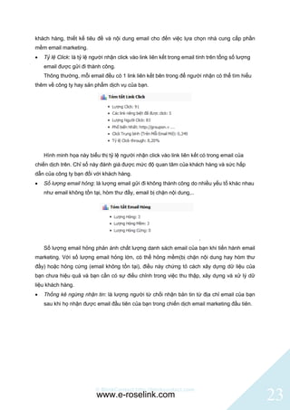 khách hàng, thiết kế tiêu đề và nội dung email cho đến việc lựa chọn nhà cung cấp phần
mềm email marketing.
   Tỷ lệ Click: là tỷ lệ người nhận click vào link liên kết trong email tính trên tổng số lượng
    email được gửi đi thành công.
    Thông thường, mỗi email đều có 1 link liên kết bên trong để người nhận có thể tìm hiểu
thêm về công ty hay sản phẩm dịch vụ của bạn.




    Hình minh họa này biểu thị tỷ lệ người nhận click vào link liên kết có trong email của
chiến dịch trên. Chỉ số này đánh giá được mức độ quan tâm của khách hàng và sức hấp
dẫn của công ty bạn đối với khách hàng.
   Số lượng email hỏng: là lượng email gửi đi không thành công do nhiều yếu tố khác nhau
    như email không tồn tại, hòm thư đầy, email bị chặn nội dung,..




                                                                         .
    Số lượng email hỏng phản ánh chất lượng danh sách email của bạn khi tiến hành email
marketing. Với số lượng email hỏng lớn, có thể hỏng mềm(bị chặn nội dung hay hòm thư
đầy) hoặc hỏng cứng (email không tồn tại), điều này chứng tỏ cách xây dựng dữ liệu của
bạn chưa hiệu quả và bạn cần có sự điều chỉnh trong việc thu thập, xây dựng và xử lý dữ
liệu khách hàng.
   Thống kê ngừng nhận tin: là lượng người từ chối nhận bản tin từ địa chỉ email của bạn
    sau khi họ nhận được email đầu tiên của bạn trong chiến dịch email marketing đầu tiên.




                           © BlinkContact http://blinkcontact.com
                           www.e-roselink.com                                                      23
 