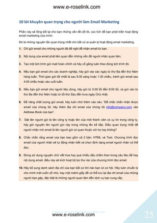 www.e-roselink.com

10 lời khuyên quan trọng cho người làm Email Marketing

Phần này sẽ tổng kết lại cho bạn những vấn đề cốt lõi, xúc tích để bạn phát triển hoạt động
email marketing của mình.

Đó là những nguyên tắc quan trọng nhất cho bất cứ ai quản lý hoạt động email marketing.

1. Chỉ gửi email cho những người đã đề nghị để nhận email từ bạn.

2. Nội dung của email phải liên quan đến những vấn đề người nhận quan tâm.

3. Tạo một lịch trình gửi mail hoàn chỉnh và hãy cố gắng tuân theo đúng lịch trình đó.

4. Nếu bạn gửi email cho các doanh nghiệp, hãy gửi vào các ngày từ thứ Ba đến thứ Năm
     hàng tuần. Thời gian gửi tốt nhất là sau 9:30 sáng hoặc 1:30 chiều, tránh gửi email sau
     4:00 chiều hoặc vào cuối tuần.

5. Nếu bạn gửi email cho người tiêu dùng, hãy gửi từ 5:00 tối đến 8:00 tối, và gửi vào từ
     thứ Ba đến thứ Năm hoặc từ tối thứ Sáu đến trưa ngày Chủ nhật.

6. Để nâng chất lượng gửi email, hãy luôn nhớ thêm vào câu: “Để chắc chắn nhận được
     email của chúng tôi, hãy thêm địa chỉ email của chúng tôi info@company.com vào
     Address Book của bạn”.

7.   Đặt tên người gửi là tên công ty hoặc tên của một thành viên có uy tín trong công ty,
     hãy giữ nguyên tên người gửi này trong những lần kế tiếp. Điều quan trọng nhất để
     người nhận mở email là tên người gửi có quen thuộc với họ hay không?

8. Chắc chắn rằng email của bạn bao gồm cả 2 bản: HTML và Text. Chương trình đọc
     email của người nhận sẽ tự động nhận biết và chọn định dạng email người nhận có thể
     đọc.

9. Đừng sử dụng nguyên chữ viết hoa hay quá nhiều dấu chấm than trong câu tiêu đề hay
     nội dung email, điều này sẽ kích hoạt bộ lọc thư rác của chương trình đọc email.

10. Hãy bổ sung danh sách địa chỉ của bạn bất cứ khi nào bạn có cơ hội. Hãy luôn chuẩn bị
     cho mình một cuốn sổ nhỏ, hay một mảnh giấy để có thể lưu lại địa chỉ email của những
     người bạn gặp, đặc biệt là những người quan tâm đến dịch vụ bạn cung cấp.




                          © BlinkContact http://blinkcontact.com
                           www.e-roselink.com                                                  25
 