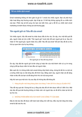 www.e-roselink.com

 Tối ưu chiến dịch email


Email marketing không chỉ đơn giản là gửi đi 1 email cho nhiều người. Bạn sẽ phải thực
hiện hoạt động này thường xuyên, lặp đi lặp lại. Vì thế hãy không ngừng tối ưu chiến dịch
của bạn. Phần này sẽ bổ sung cho bạn các kiến thức, gợi ý để tối ưu chiến dịch email
marketing và tránh được những sai sót thường gặp.


Tên người gửi và Tiêu đề của email

Với nhiều người, hầu hết email họ nhận được đều là thư rác. Do vậy, như một kết quả tất
yếu, người nhận sẽ chú ý đến “Tên người gửi” trước tiên để xem người gửi là ai. Sau khi
nhận rõ Tên người gửi, người nhận chú ý đến “tiêu đề của email” để xem tiêu đề đó có thu
hút sự quan tâm của họ hay không.




                                Tên người gửi và Tiêu đề trong Gmail

Do vậy, hãy đặt tên người gửi là tên công ty hoặc tên của một thành viên có uy tín trong
công ty để tạo được niềm tin ban đầu với người nhận.

Bên cạnh đó, từ những chiến dịch email không mấy thành công, chúng tôi đã tìm ra một vài
ý tưởng nhằm tạo ra một dòng tiêu đề thích hợp. Bằng cách này, người nhận sẽ dễ dàng
nhận ra tiêu đề của bạn và dễ dàng thích thú với nội dung email.

Hãy thử xem qua một vài ví dụ sau đây về những tiêu đề không tốt:

    1. Hàng khuyến mãi hàng tháng dành cho tháng 7 năm 2010 từ công ty cổ phần XYZ.

Tiêu đề này quá dài. Chúng tôi lưu ý rằng câu tiêu đề chỉ nên được viết từ 5 đến 9 từ. Một
câu tiêu đề quá dài thường không có thiện cảm với người đọc và rất dễ bị chặn lại bởi bộ
lọc thư rác.

    2. NHỮNG PHẦN MỀM HỮU ÍCH NHẤT CHO CÔNG TY CỦA BẠN

Đây là một câu tiêu đề được viết hoàn toàn bằng chữ viết hoa, điều này làm tăng khả năng
email bị liệt vào thư rác.



                             © BlinkContact http://blinkcontact.com
                             www.e-roselink.com                                              26
 