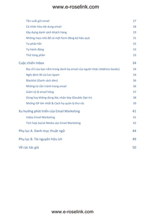 www.e-roselink.com

     Tần suất gửi email                                                       27
     Cá nhân hóa nội dung email                                               28
     Xây dựng danh sách khách hàng                                            29
     Những mẹo nhỏ để có một form đăng ký hiệu quả                            31
     Tự phản hồi                                                              32
     Tự hành động                                                             33
     Thử từng phần                                                            33

Cuộc chiến Inbox                                                              34
     Địa chỉ của bạn nằm trong danh bạ email của người nhận (Address books)   34
     Nghị định 90 và Can-Spam                                                 34
     Blacklist (Danh sách đen)                                                36
     Những từ cần tránh trong email                                           36
     Giảm tỷ lệ email hỏng                                                    37
     Dùng hay không dùng Xác nhận kép (Double Opt-In)                         38
     Những ISP lớn nhất & Cách họ quản lý thư rác                             39

Xu hướng phát triển của Email Marketing                                       41
     Video Email Marketing                                                    41
     Tích hợp Social Media vào Email Marketing                                42

Phụ lục A. Danh mục thuật ngữ                                                 44

Phụ lục B. Tài nguyên hữu ích                                                 49

Về các tác giả                                                                50




                          www.e-roselink.com
 