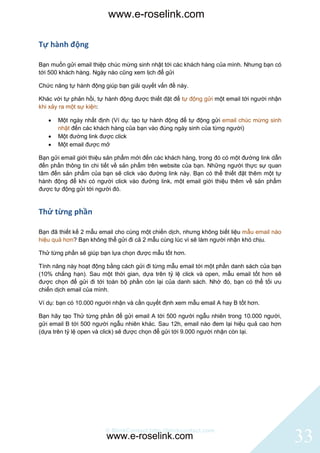 www.e-roselink.com

Tự hành động

Bạn muốn gửi email thiệp chúc mừng sinh nhật tới các khách hàng của mình. Nhưng bạn có
tới 500 khách hàng. Ngày nào cũng xem lịch để gửi

Chức năng tự hành động giúp bạn giải quyết vấn đề này.

Khác với tự phản hồi, tự hành động được thiết đặt để tự động gửi một email tới người nhận
khi xảy ra một sự kiện:

      Một ngày nhất định (Ví dụ: tạo tự hành động để tự động gửi email chúc mừng sinh
       nhật đến các khách hàng của bạn vào đúng ngày sinh của từng người)
      Một đường link được click
      Một email được mở

Bạn gửi email giới thiệu sản phẩm mới đến các khách hàng, trong đó có một đường link dẫn
đến phần thông tin chi tiết về sản phẩm trên website của bạn. Những người thực sự quan
tâm đến sản phẩm của bạn sẽ click vào đường link này. Bạn có thể thiết đặt thêm một tự
hành động để khi có người click vào đường link, một email giới thiệu thêm về sản phẩm
được tự động gửi tới người đó.


Thử từng phần

Bạn đã thiết kế 2 mẫu email cho cùng một chiến dịch, nhưng không biết liệu mẫu email nào
hiệu quả hơn? Bạn không thể gửi đi cả 2 mẫu cùng lúc vì sẽ làm người nhận khó chịu.

Thử từng phần sẽ giúp bạn lựa chọn được mẫu tốt hơn.

Tính năng này hoạt động bằng cách gửi đi từng mẫu email tới một phần danh sách của bạn
(10% chẳng hạn). Sau một thời gian, dựa trên tỷ lệ click và open, mẫu email tốt hơn sẽ
được chọn để gửi đi tới toàn bộ phần còn lại của danh sách. Nhờ đó, bạn có thể tối ưu
chiến dịch email của mình.

Ví dụ: bạn có 10.000 người nhận và cần quyết định xem mẫu email A hay B tốt hơn.

Bạn hãy tạo Thử từng phần để gửi email A tới 500 người ngẫu nhiên trong 10.000 người,
gửi email B tới 500 người ngẫu nhiên khác. Sau 12h, email nào đem lại hiệu quả cao hơn
(dựa trên tỷ lệ open và click) sẽ được chọn để gửi tới 9.000 người nhận còn lại.




                        © BlinkContact http://blinkcontact.com
                        www.e-roselink.com                                                  33
 