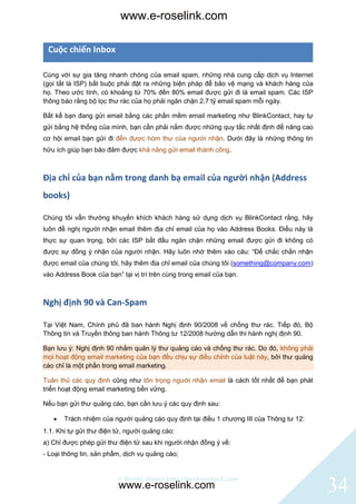 www.e-roselink.com

 Cuộc chiến Inbox

Cùng với sự gia tăng nhanh chóng của email spam, những nhà cung cấp dịch vụ Internet
(gọi tắt là ISP) bắt buộc phải đặt ra những biện pháp để bảo vệ mạng và khách hàng của
họ. Theo ước tính, có khoảng từ 70% đến 80% email được gửi đi là email spam. Các ISP
thông báo rằng bộ lọc thư rác của họ phải ngăn chặn 2,7 tỷ email spam mỗi ngày.

Bất kể bạn đang gửi email bằng các phần mềm email marketing như BlinkContact, hay tự
gửi bằng hệ thống của mình, bạn cần phải nắm được những quy tắc nhất định để nâng cao
cơ hội email bạn gửi đi đến được hòm thư của người nhận. Dưới đây là những thông tin
hữu ích giúp bạn bảo đảm được khả năng gửi email thành công.



Địa chỉ của bạn nằm trong danh bạ email của người nhận (Address
books)

Chúng tôi vẫn thường khuyến khích khách hàng sử dụng dịch vụ BlinkContact rằng, hãy
luôn đề nghị người nhận email thêm địa chỉ email của họ vào Address Books. Điều này là
thực sự quan trọng, bởi các ISP bắt đầu ngăn chặn những email được gửi đi không có
được sự đồng ý nhận của người nhận. Hãy luôn nhớ thêm vào câu: “Để chắc chắn nhận
được email của chúng tôi, hãy thêm địa chỉ email của chúng tôi (something@company.com)
vào Address Book của bạn” tại vị trí trên cùng trong email của bạn.



Nghị định 90 và Can-Spam

Tại Việt Nam, Chính phủ đã ban hành Nghị định 90/2008 về chống thư rác. Tiếp đó, Bộ
Thông tin và Truyền thông ban hành Thông tư 12/2008 hướng dẫn thi hành nghị định 90.

Bạn lưu ý: Nghị định 90 nhằm quản lý thư quảng cáo và chống thư rác. Do đó, không phải
mọi hoạt động email marketing của bạn đều chịu sự điều chỉnh của luật này, bởi thư quảng
cáo chỉ là một phần trong email marketing.

Tuân thủ các quy định cũng như tôn trọng người nhận email là cách tốt nhất để bạn phát
triển hoạt động email marketing bền vững.

Nếu bạn gửi thư quảng cáo, bạn cần lưu ý các quy định sau:

      Trách nhiệm của người quảng cáo quy định tại điều 1 chương III của Thông tư 12:
1.1. Khi tự gửi thư điện tử, người quảng cáo:
a) Chỉ được phép gửi thư điện tử sau khi người nhận đồng ý về:
- Loại thông tin, sản phẩm, dịch vụ quảng cáo;


                         © BlinkContact http://blinkcontact.com
                         www.e-roselink.com                                                34
 