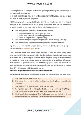 www.e-roselink.com

- Số lượng thư điện tử quảng cáo tối đa có thể gửi trong một khoảng thời gian nhất định và
thời gian có thể gửi quảng cáo.
b) Có trách nhiệm lưu giữ thông tin về sự đồng ý của người nhận và cung cấp cho cơ quan
nhà nước có thẩm quyền khi được yêu cầu.

1.2 Khi sử dụng dịch vụ quảng cáo bằng thư điện tử, người quảng cáo chỉ được phép sử
dụng dịch vụ của các nhà cung cấp dịch vụ quảng cáo đã được Trung tâm VNCERT cấp mã
số quản lý và công bố trên trang thông tin điện tử http://www.vncert.gov.vn.

      Email phải gán nhãn theo điều 10 chương II Nghị định 90:
          o Mọi thư điện tử quảng cáo đều phải gắn nhãn.
          o Nhãn được đặt ở vị trí đầu tiên trong phần chủ đề.
          o Nhãn có dạng như sau: [QC] hoặc [ADV]
      Trong email có thông tin về người quảng cáo (theo điều 11 chương II NĐ 90)
      Trong email có chức năng từ chối nhận tin (theo điều 12 chương II NĐ 90)

Ngoài ra, do hầu hết các nhà cung cấp dịch vụ thư điện tử lớn đều đặt trụ sở tại Mỹ, bạn
cần quan tâm tới đạo luật Can-Spam của Mỹ.

Theo Can-Spam, Spam được hiểu là những thư điện tử được gửi đi đến những địa chỉ
email người nhận không mong muốn nhận. Sự rắc rối nảy sinh là thuật ngữ “không mong
muốn” khá là mơ hồ. Một vài người nhận cảm thấy bị làm phiền, nhưng số khác lại cảm thấy
sự hữu ích từ những email có cùng nội dung. Bạn phải hiểu rõ ràng về luật chống spam,
danh sách đen, bộ lọc email và những yếu tố khác chống lại việc gửi thư rác. Trước khi tiến
hành bất cứ chiến dịch email marketing nào, hãy chắc chắn bạn đã nắm được và tuân thủ
đúng “CAN-SPAM Act of 2003”, bạn có thể đọc tại:
http://www.ftc.gov/bcp/conline/pubs/buspubs/canspam.htm

Về cơ bản, có 6 điều bạn cần phải tuân theo để email của bạn không bị liệt vào email spam:

   1. Email không được có thông tin sai lệch.
   2. Email không được có tiêu đề sai lệch nội dung hay tiêu đề giả mạo nhằm đánh lừa
       người nhận.
   3. Email phải được gửi đi từ một địa chỉ email còn hoạt động.
   4. Người gửi cần loại bỏ tất cả những yêu cầu đăng ký trong email trong vòng 10 ngày.
   5. Email thương mại cần phải có địa chỉ bưu chính cụ thể của người gửi.
   6. Bất cứ email nào chưa được sự đồng ý của người nhận cần phải nói rõ là email
       quảng cáo và dành cho người nhận lựa chọn để từ chối tiếp tục nhận email.




                         © BlinkContact http://blinkcontact.com
                          www.e-roselink.com                                                  35
 