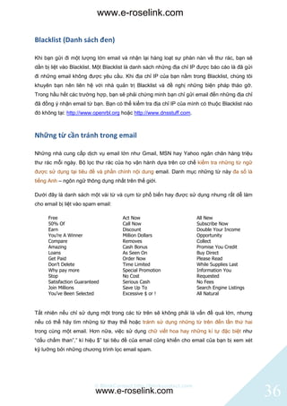 www.e-roselink.com

Blacklist (Danh sách đen)

Khi bạn gửi đi một lượng lớn email và nhận lại hàng loạt sự phàn nàn về thư rác, bạn sẽ
dần bị liệt vào Blacklist. Một Blacklist là danh sách những địa chỉ IP được báo cáo là đã gửi
đi những email không được yêu cầu. Khi địa chỉ IP của bạn nằm trong Blacklist, chúng tôi
khuyên bạn nên liên hệ với nhà quản trị Blacklist và đề nghị những biện pháp tháo gỡ.
Trong hầu hết các trường hợp, bạn sẽ phải chứng minh bạn chỉ gửi email đến những địa chỉ
đã đồng ý nhận email từ bạn. Bạn có thể kiểm tra địa chỉ IP của mình có thuộc Blacklist nào
đó không tại: http://www.openrbl.org hoặc http://www.dnsstuff.com.



Những từ cần tránh trong email

Những nhà cung cấp dịch vụ email lớn như Gmail, MSN hay Yahoo ngăn chăn hàng triệu
thư rác mỗi ngày. Bộ lọc thư rác của họ vận hành dựa trên cơ chế kiểm tra những từ ngữ
được sử dụng tại tiêu đề và phần chính nội dung email. Danh mục những từ này đa số là
tiếng Anh – ngôn ngữ thông dụng nhất trên thế giới.

Dưới đây là danh sách một vài từ và cụm từ phổ biến hay được sử dụng nhưng rất dễ làm
cho email bị liệt vào spam email:

     Free                            Act Now                         All New
     50% Of                          Call Now                        Subscribe Now
     Earn                            Discount                        Double Your Income
     You’re A Winner                 Million Dollars                 Opportunity
     Compare                         Removes                         Collect
     Amazing                         Cash Bonus                      Promise You Credit
     Loans                           As Seen On                      Buy Direct
     Get Paid                        Order Now                       Please Read
     Don’t Delete                    Time Limited                    While Supplies Last
     Why pay more                    Special Promotion               Information You
     Stop                            No Cost                         Requested
     Satisfaction Guaranteed         Serious Cash                    No Fees
     Join Millions                   Save Up To                      Search Engine Listings
     You’ve Been Selected            Excessive $ or !                All Natural



Tất nhiên nếu chỉ sử dụng một trong các từ trên sẽ không phải là vấn đề quá lớn, nhưng
nếu có thể hãy tìm những từ thay thế hoặc tránh sử dụng những từ trên đến lần thứ hai
trong cùng một email. Hơn nữa, việc sử dụng chữ viết hoa hay những kí tự đặc biệt như
“dấu chấm than”,” kí hiệu $” tại tiêu đề của email cũng khiến cho email của bạn bị xem xét
kỹ lưỡng bởi những chương trình lọc email spam.




                          © BlinkContact http://blinkcontact.com
                          www.e-roselink.com                                                    36
 